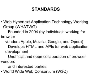 •  Web Hypertext Application Technology Working Group (WHATWG) Founded in 2004 (by individuals working for browser vendors Apple, Mozilla, Google, and Opera) Develops HTML and APIs for web application development Unofficial and open collaboration of browser vendors and interested parties •  World Wide Web Consortium (W3C) Created draft of HTML5 in 2008 STANDARDS 