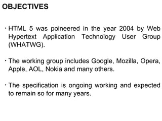 OBJECTIVES HTML 5 was poineered in the year 2004 by Web Hypertext Application Technology User Group (WHATWG). The working group includes Google, Mozilla, Opera, Apple, AOL, Nokia and many others. The specification is ongoing working and expected to remain so for many years. 