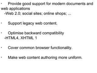 Provide good support for modern documents and  web applications -Web 2.0; social sites; online shops; ... Support legacy web content. Optimise backward compatibility -HTML4, XHTML 1 Cover common browser functionality. Make web content authoring more uniform. 
