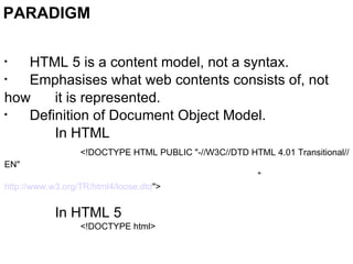 PARADIGM HTML 5 is a content model, not a syntax. Emphasises what web contents consists of, not how it is represented. Definition of Document Object Model. In HTML <!DOCTYPE HTML PUBLIC "-//W3C//DTD HTML 4.01 Transitional//EN" " http://www.w3.org/TR/html4/loose.dtd "> In HTML 5 <!DOCTYPE html> 