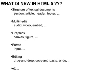 WHAT IS NEW IN HTML 5 ??? Structure of textual documents section, article, header, footer, ... Multimedia audio, video, embed, ... Graphics canvas, figure, ... Forms Input, ... Editing drag-and-drop, copy-and-paste, undo, ... etc... 