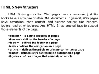 HTML 5 New Structure HTML 5 recognizes that Web pages have a structure, just like books have a structure or other XML documents. In general, Web pages have navigation, body content, and sidebar content plus headers, footers, and other features. And HTML 5 has created tags to support those elements of the page. <section> - to define sections of pages <header> - defines the header of a page <footer> - defines the footer of a page <nav> - defines the navigation on a page <article> - defines the article or primary content on a page <aside> - defines extra content like a sidebar on a page <figure> - defines images that annotate an article 