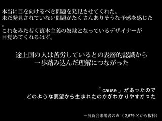 本当に目を向けるべき問題を発見させてくれた。
未だ発見されていない問題がたくさんありそうな予感を感じた
。
これをみた若く資本主義の奴隷となっているデザイナーが
目覚めてくれるはず。
途上国の人は苦労しているとの表層的認識から
一歩踏み込んだ理解につながった
「 cause 」があったので
どのような要望から生まれたのかがわかりやすかった
－展覧会来場者の声（ 2,879 名から抜粋）
 