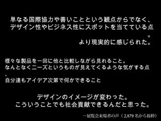 様々な製品を一回に他と比較しながら見れること。
なんとなくニーズというものが見えてくるような気がする点
、
自分達もアイデア次第で何かできること
デザインのイメージが変わった。
こういうことでも社会貢献できるんだと思った。
単なる国際協力や善いことという観点からでなく、
デザイン性やビジネス性にスポットを当てている点
。
より現実的に感じられた。
－展覧会来場者の声（ 2,879 名から抜粋）
 