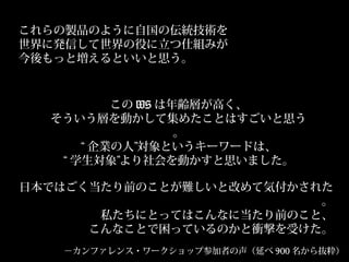 この WS は年齢層が高く、
そういう層を動かして集めたことはすごいと思う
。
“ 企業の人”対象というキーワードは、
“ 学生対象”より社会を動かすと思いました。
日本ではごく当たり前のことが難しいと改めて気付かされた
。
私たちにとってはこんなに当たり前のこと、
こんなことで困っているのかと衝撃を受けた。
これらの製品のように自国の伝統技術を
世界に発信して世界の役に立つ仕組みが
今後もっと増えるといいと思う。
－カンファレンス・ワークショップ参加者の声（延べ 900 名から抜粋）
 