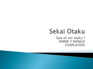 Que es ser otaku ?
 ANIME Y MANGA
     COSPLAYERS
 