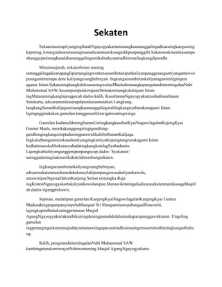 Sekaten
       SekatentumraptiyangingtlatahNgayogyakartaminangkasatunggalingadicaraingkangasring
kapireng.Amargisabensetaunsepisanadicaramenikasageddipunpanggihi.Sekatensakmenikasampu
nkanggepminangkasalahsatunggalingsenikabudayantradhisionalingkangdipundhi.

       Miturutsejarah, sekatenboten naming
satunggalingadicarapanglipurnangingwontensesambetanipunkaliyanpanggesangantiyangantawisi
punagamimenapa dene kaliyangesangbebrayan. Ingkangsesambetankaliyanagamimliginipun
agama Islam.SekateningkangkaleksananingwulanMauludminangkapangetandintentingalanNabi
Muhammad SAW.SasampunipunkerajaanDemakminangkakerajaan Islam
ingMataramingkanglajengpecah dados kalih, KasultananNgayogyakartasahaKasultanan
Surakarta, adicaramenikatetepdipunlestantunaken.Langkung-
langkungSunanKalijagaminangkasatunggalingwaliingkangnyebarakenagami Islam
lajengngginakaken gamelan kanggenarikkawigatosaningwarga.

       Gamelan kadameldeningSunanGiriingkangkasebatKyaiNagawilagalanKajengKyai
Guntur Madu, menikakanggengiringigendhing-
gendhingingkangciniptadeningparawalikalebetSunanKalijaga.
Ingkalodhanganmenikasabentiyangingkatniyatkepenginngrasukagami Islam
kedhahmaoskalihukarasyahadatingkangkatelagSyahadatain.
Lajengkathahtiyanganggenipunpangucap dados ‘Syakatain’
saenggadumugisakmenikakatelahtembungsekaten.

       Ingkangsesambetankaliyangesangbebrayan,
adicarasekatenmenikanedahakencelakipunpanguwasakaliyankawula,
antawisipunNgarsaDalemKanjeng Sultan minangka Raja
ingKratonNgayogyakartakaliyankawulanipun.Menawikitatingaliadicarasekatenmenikasagehkapil
ah dados tigangprekawis.

       Sepisan, medalipun gamelan KanjengKyaiNagawilagalanKanjengKyai Guntur
Madusakingpapanpanyimpebabbangsal Sri MangantitumujubangsalPonconiti,
lajengkapindhahakeningpelataran Masjid
AgungNgayogyakartakanthikairingdeningparaabdidalemsahaparapunggawakraton. Ungeling
gamelan
ingperangingsekatenmujudakenmanawiingupacaratradhisionalngemusenitradhisiingkangadiluhu
ng.

       Kalih, pengetandintentingalanNabi Muhammad SAW
kanthingaturakenriwayatNabiwontening Masjid AgungNgayogyakarta.
 