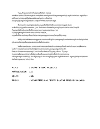 Tiga, NgarsaDalemKanjeng Sultan paring
sedekah/shodaqohdhatengkawulanipunkanthingedalakengununganingkangkadamelsakingsedaya
asilbumiwontensalebetipunadicaraGarebeg/Grebeg.
Salajengipungununganmenikadipunrebutakenparawarga.

       Rumiyintiyangingkangtetanengadhahkapitadosanmenawisaged dados
berkahinganggenipuntetanen, yen dhaharsuruhutawinginangingumurpelataran Masjid
Agungndadosakentambahingumurutawiyuswapanjang, yen
tiyangingkangmundhutcemetiutawacambuk,
nggadhahisesantisagednambahsemangatanggenipunnglampahigesang.

       Sedayamenikakasumanggakakenmiturutkapitadosanipunpiyambakamargikandhelipunima
ntiyangsetunggallansanesipunmenikabotensami.

       Mekaripunjaman, pengetansekatenmenikalajengpinanggihadicaraingkangnyengkuyung,
kadoswontenipunpasarmalemperayaansekateningkangdangunipun 39
dintenkaleksananmapaningAlun-alunLerKratonNgayogyakarta.Tiyang-
tiyangingkangsamimerlokakenwekdalkanggeningalisekatenboten naming
sakingwargasalebetingkithaNgayogyakartaanangingugisakingkukubansakingtengenipunkeparam
alahsakingsanjawiningkitha.



NAMA                ; YANASTA YUDO PRATAMA.

NOMOR ABSEN         : 33.

KELAS               : XD.

TUGAS               : MENGUMPULKAN CERITA RAKYAT BERBAHASA JAWA.
 