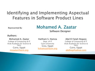 Identifying and Implementing Aspectual Features in Software Product Lines Represented By:	Mohamed A. Zaatar 			Software Designer Authors: Mohamed A. Zaatar College of Computing & IT Arab Academy for Science & Tech. Cairo, Egypt mzaatar@acm.org Haitham S. Hamza Dept. of IT Cairo University Giza, Egypt hshamza@acm.org Abd El Fatah Hegazy College of Computing & IT Arab Academy for Science & Tech. Cairo, Egypt abdheg@yahoo.com 
