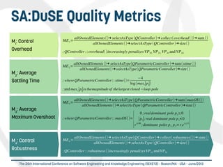 
The 25th International Conference on Software Engineering and Knowledge Engineering (SEKE'13) – Boston/MA – USA – June/2013
SA:DuSE Quality Metrics
M2
: Average
Settling Time
ME2=
allOwnedElements()→ selectAsType(QParametricController)→sum(stime())
allOwnedElements()→selectAsType(QParametricController)→size()
; whereQParametricController:: stime()=
−4
log(maxi∣pi∣)
;and maxi∣pi∣is themagnitude of thelargest closed−loop pole
M1
: Control
Overhead
ME1=
allOwnedElements()→ selectAsType(QController)→ collect(overhead())→sum ()
allOwnedElements()→selectAsType(QController)→size()
;QController :: overhead()increasingly penalizes VP32, VP33, VP41 and VP43
M4
: Control
Robustness
ME4=
allOwnedElements()→ selectAsType(QController)→collect(robustness())→sum ()
allOwnedElements()→selectAsType(QController)→size()
;QController ::robustness()increasingly penalizesVP31 andVP32
M3
: Average
Maximum Overshoot
ME3=
allOwnedElements()→selectAsType(QParametricController)→sum (maxOS ())
allOwnedElements()→selectAsType(QParametricController)→size()
; whereQParametricController:: maxOS()=
{
0 ;realdominant pole p1
≥0
∣p1∣;real dominant pole p1<0
rπ/∣θ∣
;dominant poles p1, p2=r.e±j. θ}
 