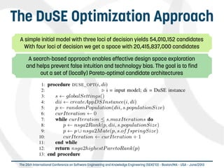  
The 25th International Conference on Software Engineering and Knowledge Engineering (SEKE'13) – Boston/MA – USA – June/2013
The DuSE Optimization Approach
A simple initial model with three loci of decision yields 54,010,152 candidates
With four loci of decision we get a space with 20,415,837,000 candidates
A search-based approach enables effective design space exploration
and helps prevent false intuition and technology bias. The goal is to find
out a set of (locally) Pareto-optimal candidate architectures
 