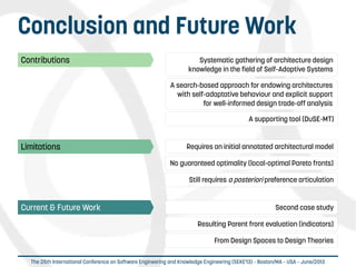  
The 25th International Conference on Software Engineering and Knowledge Engineering (SEKE'13) – Boston/MA – USA – June/2013
Conclusion and Future Work
Limitations Requires an initial annotated architectural model
No guaranteed optimality (local-optimal Pareto fronts)
Still requires a posteriori preference articulation
Contributions Systematic gathering of architecture design
knowledge in the field of Self-Adaptive Systems
A search-based approach for endowing architectures
with self-adaptative behaviour and explicit support
for well-informed design trade-off analysis
A supporting tool (DuSE-MT)
Current & Future Work Second case study
Resulting Parent front evaluation (indicators)
From Design Spaces to Design Theories
 