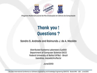   
The 25th International Conference on Software Engineering and Knowledge Engineering (SEKE'13) – Boston/MA – USA – June/2013
Thank you !
Questions ?
Sandro S. Andrade and Raimundo J. de A. Macêdo
Distributed Systems Laboratory (LaSiD)
Department of Computer Science (DCC)
Federal University of Bahia (UFBa) - Brazil
{sandros, macedo}@ufba.br
June/2013
Programa Multiinstitucional de Pós-Graduação em Ciência da Computação
 