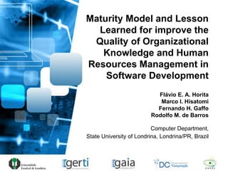 Maturity Model and Lesson
Learned for improve the
Quality of Organizational
Knowledge and Human
Resources Management in
Software Development
Flávio E. A. Horita
Marco I. Hisatomi
Fernando H. Gaffo
Rodolfo M. de Barros
Computer Department,
State University of Londrina, Londrina/PR, Brazil
 