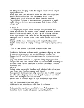 kita dibangunkan, lalu pergi wudhu dan tahajjud. Karena terbiasa, tahajjud
juga jadi terasa enak.
Malah nggak enak kalau tidak shalat malam, dan shalat-shalat wajib yang
lima itu jadi kurang enaknya, kalau saya lalaikan. Begitu, Ndra."
"Sekarang tidak pernah terlambat atau bolong shalat-nya, Pak Azis ?"
"Alhamdulillah. Sekarang ini saya menganggap bhw yg utama itu adalah
shalat. Jadi, saya dan temen-temen menganggap kerja itu cuma sekedar
selingan aja."
"Selingan ?"
"Ya, selingan yang berguna. Untuk menunggu kewajiban shalat, Ndra."
Untuk beberapa lama saya terdiam, sampai kemudian adzan ashar mengalun
jelas dari masjid samping rumah Pak Azis. Pak Azis mengajak saya untuk
segera pergi mengambil air wudhu, dan saya lihat para pekerjanyapun
sudah pada pergi ke samping rumah, menuju masjid. Bengkel workshop itu
menjadi
lengang seketika. Sambil memandang seluruh ruangan bengkel, sambil
berjalan menuju masjid di samping workshop, terus terngiang-ngiang di benak
saya
"Kerja itu cuma selingan, Ndra. Untuk menunggu waktu shalat..."
Sepulangnya dari tempat workshop, sambil memandang sibuknya lalu lintas
di jalan raya, saya merenungi apa yang tadi dikatakan oleh Pak Azis.
Sungguh trenyuh saya, bahwa setelah perenungan itu, saya merasa sebagai
orang
yang sering berlaku sebaliknya. Ya, saya lebih sering menganggap shalat
sebagai waktu rehat, cuma selingan, malah saya cenderung lebih mementingkan
pekerjaan kantor. Padahal sholat yang akan bantu kita nantinya...(sungguh
saya orang yang
merugi..)
Kadang-kadang waktu shalat dilalaikan sebab pekerjaan belum selesai, atau
rapat dengan klien dirasakan tanggung untuk diakhiri.
Itulah penyebab dari kegersangan hidup saya selama ini. Saya lebih semangat
dan habis-habisan berjuang meraih dunia, daripada mempersiapkan bekal
terbaik untuk kehidupan kekal di akhirat nanti.
padahal dunia ini akan saya tinggalkan..juga .kenapa saya begitu bodoh..
Saya lupa, bahwa shalat adalah yang utama.
Mulai saat itu saya berjanji untuk mulai shalat di awal waktu. .
Kalau Anda tidak mengirimkan email ini ke temen Anda..ya ga papa sih.
Cuma kalo dikirim mungkin ada gunanya bagi mereka gitu loh.
 