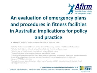 An evaluation of emergency plans 
and procedures in fitness facilities 
in Australia: implications for policy 
5th International Disaster and Risk Conference IDRC 2014 
‘Integrative Risk Management - The role of science, technology & practice‘ • 24-28 August 2014 • Davos • Switzerland 
www.grforum.org 
and practice 
B. Sekendiz1, K. Norton2, P. Keyzer3, J. Dietrich4, I.R. Coyle5, V. Jones4, C.F. Finch6 
1School of Medical and Applied Sciences, Central Queensland University, Australia. E-mail: b.sekendiz@cqu.edu.au 
2School of Health Sciences, University of South Australia. E-mail: Kevin.Norton@unisa.edu.au 
3School of Law, La Trobe University, Victoria. E-mail: p.keyzer@latrobe.edu.au 
4Faculty of Law, Bond University, Australia. E-mail: jdietric@bond.edu.au 
5Centre for Law Governance and Public Policy, Bond University; Department of Psychology, University of Southern Queensland; 
School of Psychology, Deakin University; Australian Forensic and Personal Injury Consultants Pty Ltd. E-mail: 
safetysearch2001@yahoo.com.au 
6Australian Centre for Research into Injury in Sport and its Prevention (ACRISP), Federation University Australia. E-mail: 
c.finch@federation.edu.au 
 