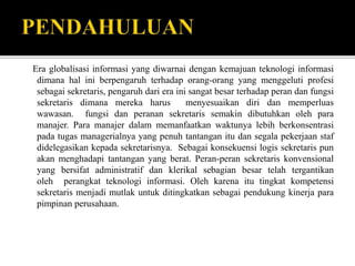 Era globalisasi informasi yang diwarnai dengan kemajuan teknologi informasi
dimana hal ini berpengaruh terhadap orang-orang yang menggeluti profesi
sebagai sekretaris, pengaruh dari era ini sangat besar terhadap peran dan fungsi
sekretaris dimana mereka harus menyesuaikan diri dan memperluas
wawasan. fungsi dan peranan sekretaris semakin dibutuhkan oleh para
manajer. Para manajer dalam memanfaatkan waktunya lebih berkonsentrasi
pada tugas managerialnya yang penuh tantangan itu dan segala pekerjaan staf
didelegasikan kepada sekretarisnya. Sebagai konsekuensi logis sekretaris pun
akan menghadapi tantangan yang berat. Peran-peran sekretaris konvensional
yang bersifat administratif dan klerikal sebagian besar telah tergantikan
oleh perangkat teknologi informasi. Oleh karena itu tingkat kompetensi
sekretaris menjadi mutlak untuk ditingkatkan sebagai pendukung kinerja para
pimpinan perusahaan.
 