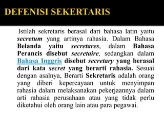 Istilah sekretaris berasal dari bahasa latin yaitu
secretum yang artinya rahasia. Dalam Bahasa
Belanda yaitu secretares, dalam Bahasa
Perancis disebut secretaire, sedangkan dalam
Bahasa Inggris disebut secretary yang berasal
dari kata secret yang berarti rahasia. Sesuai
dengan asalnya, Berarti Sekretaris adalah orang
yang diberi kepercayaan untuk menyimpan
rahasia dalam melaksanakan pekerjaannya dalam
arti rahasia perusahaan atau yang tidak perlu
diketahui oleh orang lain atau para pegawai.
 