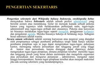 Pengertian sekretaris dari Wikipedia bahasa Indonesia, ensiklopedia bebas
menyatakan bahwa Sekretaris adalah sebuah profesi administratif yang
bersifat asisten atau mendukung. Gelar ini merujuk kepada sebuah pekerja
kantor yang tugasnya ialah melaksanakan perkerjaan rutin, tugas-tugas
administratif atau tugas-tugas pribadi dari atasannya. Pekerja atau karyawan
ini biasanya melakukan tugas-tugas seperti mengetik, penggunaan komputer
dan pengaturan agenda. Mereka biasanya bekerja di belakang meja. Sebagian
besar sekretaris adalah wanita.
Secara umum sekretaris adalah seorang karyawan atau pegawai yang diangkat
oleh pimpinannya sebagai pembantu pribadinya tetapi tidak hanya sekedar
pembantu pimpinan saja ia juga dapat mengerjakan tugas-tugas, pekerjaan
kantor, memegang rahasia perusahaan dan tanggung jawab yang tinggi
di kantor atau perusahaan, karena dianggap dapat dipercaya dalam
mengerjakan tugas-tugas pimpinan, dimana pimpinan tersebut memiliki tugas
dan tanggung jawab yang besar dalam memimpin dan mengelola organisasi
atau perusahaan dari mengurus perjanjian , administrasi, mengatur rapat
hingga korespondensi. Semua tugas pimpinan tersebut akan menjadi maksimal
jika ada seorang sekretaris yang mendampinginya.
 
