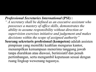 Professional Secretaries International (PSI) :
“ A secretary shall be defined as an executive assistant who
possesses a mastery of office skills, demonstrates the
ability to assume responsibility without direction or
supervision exercises initiative and judgement and makes
decisions within the scope of assigned authority”
Seorang sekretaris profesional (kompeten) adalah assisten
pimpinan yang memiliki keahlian mengurus kantor,
menampilkan kemampuan menerima tanggung jawab
tanpa diarahkan atau diawasi, berinisiatif dan penuh
pertimbangan, serta mengambil keputusan sesuai dengan
ruang lingkup wewenang tugasnya.
 