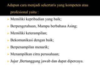 Adapun cara menjadi sekertaris yang kompeten atau
profesional yaitu :
 Memiliki kepribadian yang baik;
 Berpengetahuan, Mampu berbahasa Asing;
 Memiliki keterampilan;
 Bekomunikasi dengan baik;
 Berpenampilan menarik;
 Menampilkan citra perusahaan;
 Jujur ,Bertanggung jawab dan dapat dipercaya.
 