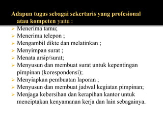 Adapun tugas sebagai sekertaris yang profesional
atau kompeten yaitu :
 Menerima tamu;
 Menerima telepon ;
 Mengambil dikte dan melatinkan ;
 Menyimpan surat ;
 Menata arsip/surat;
 Menyusun dan membuat surat untuk kepentingan
pimpinan (korespondensi);
 Menyiapkan pembuatan laporan ;
 Menyusun dan membuat jadwal kegiatan pimpinan;
 Menjaga kebersihan dan kerapihan kantor untuk
menciptakan kenyamanan kerja dan lain sebagainya.
 