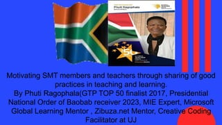 Motivating SMT members and teachers through sharing of good
practices in teaching and learning.
By Phuti Ragophala(GTP TOP 50 finalist 2017, Presidential
National Order of Baobab receiver 2023, MIE Expert, Microsoft
Global Learning Mentor , Zibuza.net Mentor, Creative Coding
Facilitator at UJ
 