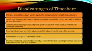Disadvantages of Timeshare
The large amount taken as an upfront payment is a major deterrent to potential customers.
Fly –by- night operators have created a negative publicity for the Timeshare industry and create an anxiety in
the mind of the buyer.
Sometimes timeshare companies do not provide quality service which creates negative word of mouth
publicity for the industry.
Timeshare industry has a very high marketing cost which reduces the profit margin of the promoter.
Maintenance cost is high for Timeshare properties.
Timeshare membership is considered expensive by a buyer when he starts calculating the interest component
and other associated costs of his investment.
 