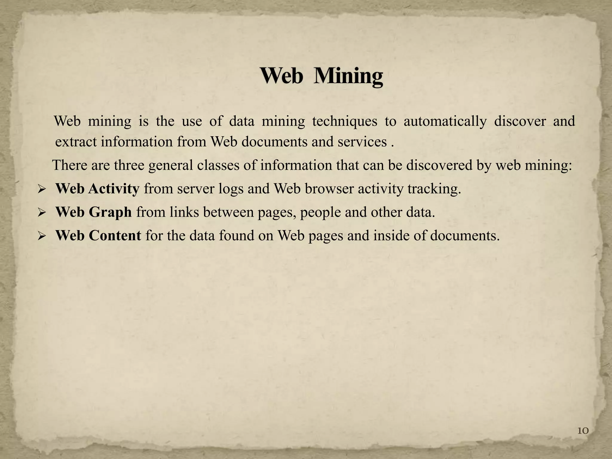 Web mining is the use of data mining techniques to automatically discover and
extract information from Web documents and services .
There are three general classes of information that can be discovered by web mining:
 Web Activity from server logs and Web browser activity tracking.
 Web Graph from links between pages, people and other data.
 Web Content for the data found on Web pages and inside of documents.
10
 