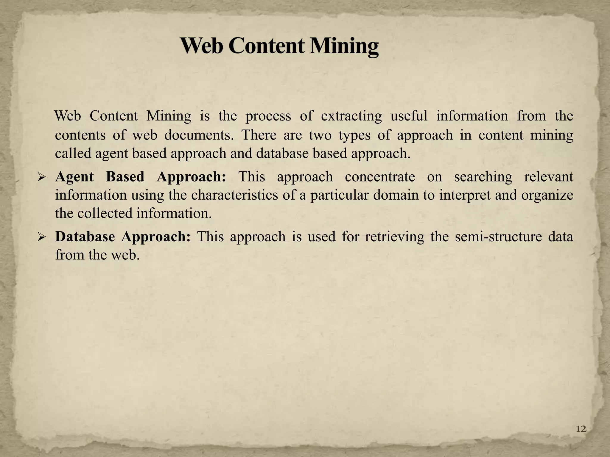 Web Content Mining is the process of extracting useful information from the
contents of web documents. There are two types of approach in content mining
called agent based approach and database based approach.
 Agent Based Approach: This approach concentrate on searching relevant
information using the characteristics of a particular domain to interpret and organize
the collected information.
 Database Approach: This approach is used for retrieving the semi-structure data
from the web.
12
 