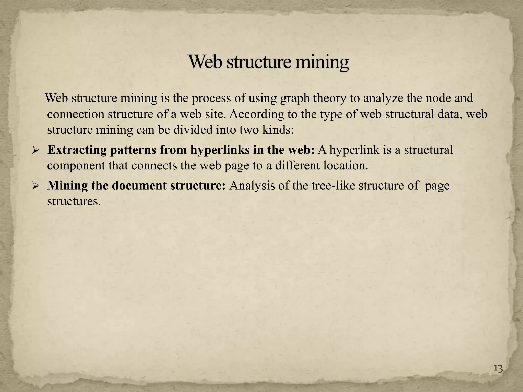 Web structure mining is the process of using graph theory to analyze the node and
connection structure of a web site. According to the type of web structural data, web
structure mining can be divided into two kinds:
 Extracting patterns from hyperlinks in the web: A hyperlink is a structural
component that connects the web page to a different location.
 Mining the document structure: Analysis of the tree-like structure of page
structures.
13
 