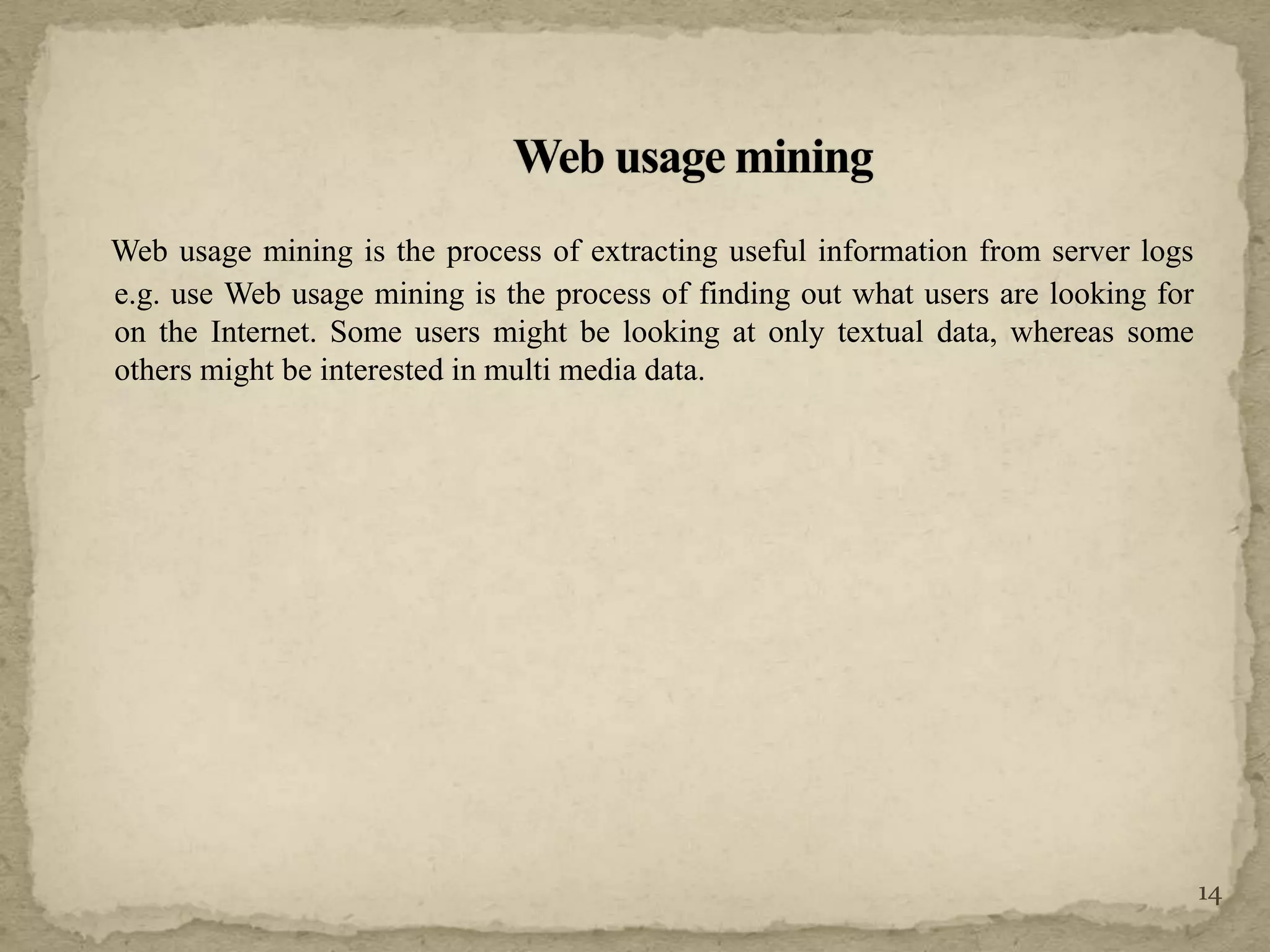 Web usage mining is the process of extracting useful information from server logs
e.g. use Web usage mining is the process of finding out what users are looking for
on the Internet. Some users might be looking at only textual data, whereas some
others might be interested in multi media data.
14
 