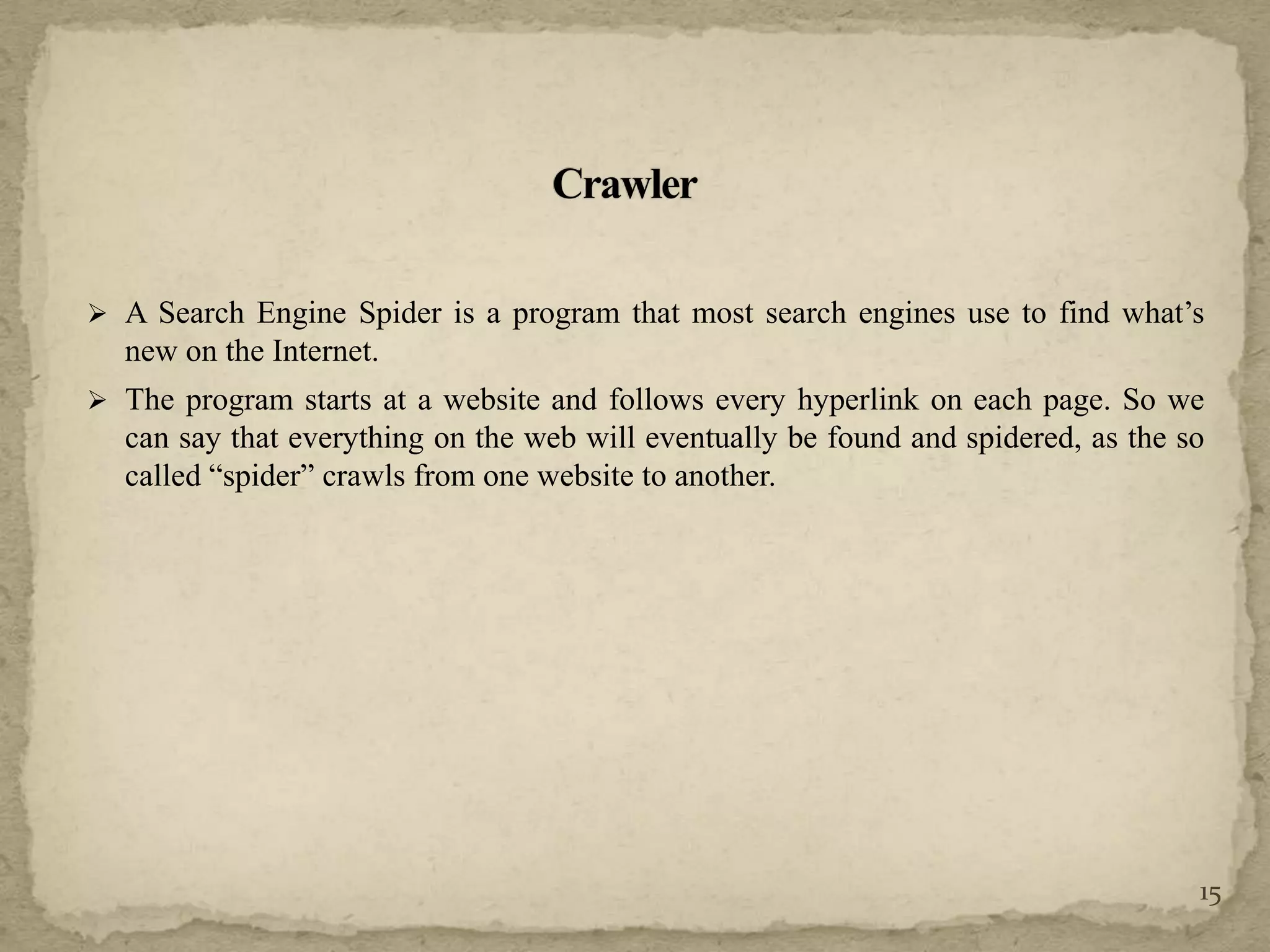  A Search Engine Spider is a program that most search engines use to find what’s
new on the Internet.
 The program starts at a website and follows every hyperlink on each page. So we
can say that everything on the web will eventually be found and spidered, as the so
called “spider” crawls from one website to another.
15
 