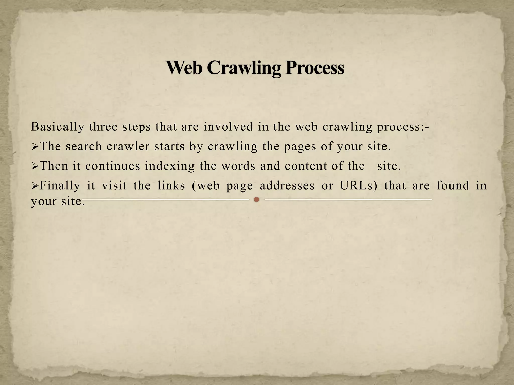 Basically three steps that are involved in the web crawling process:-
The search crawler starts by crawling the pages of your site.
Then it continues indexing the words and content of the site.
Finally it visit the links (web page addresses or URLs) that are found in
your site.
 