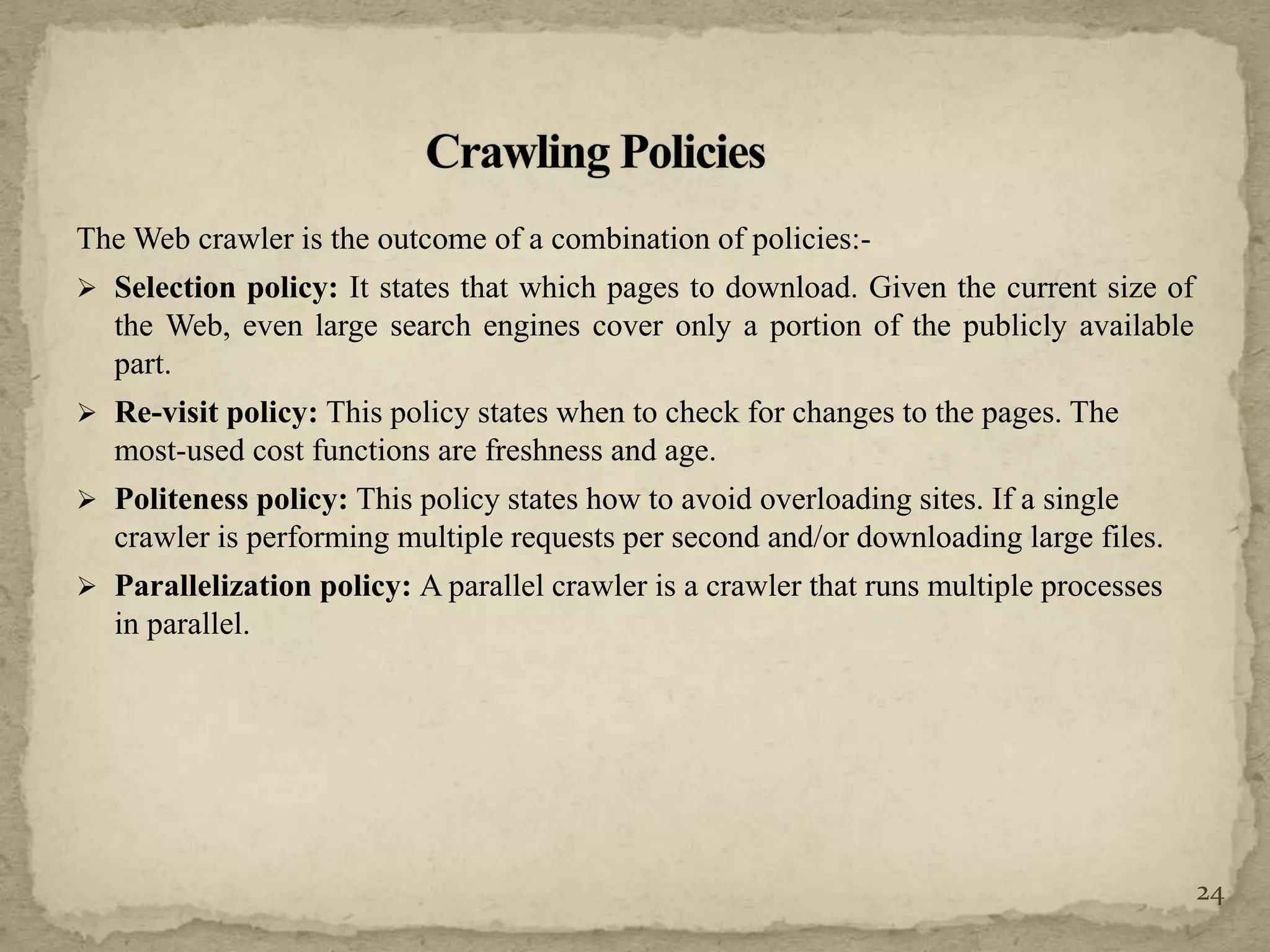 The Web crawler is the outcome of a combination of policies:-
 Selection policy: It states that which pages to download. Given the current size of
the Web, even large search engines cover only a portion of the publicly available
part.
 Re-visit policy: This policy states when to check for changes to the pages. The
most-used cost functions are freshness and age.
 Politeness policy: This policy states how to avoid overloading sites. If a single
crawler is performing multiple requests per second and/or downloading large files.
 Parallelization policy: A parallel crawler is a crawler that runs multiple processes
in parallel.
24
 