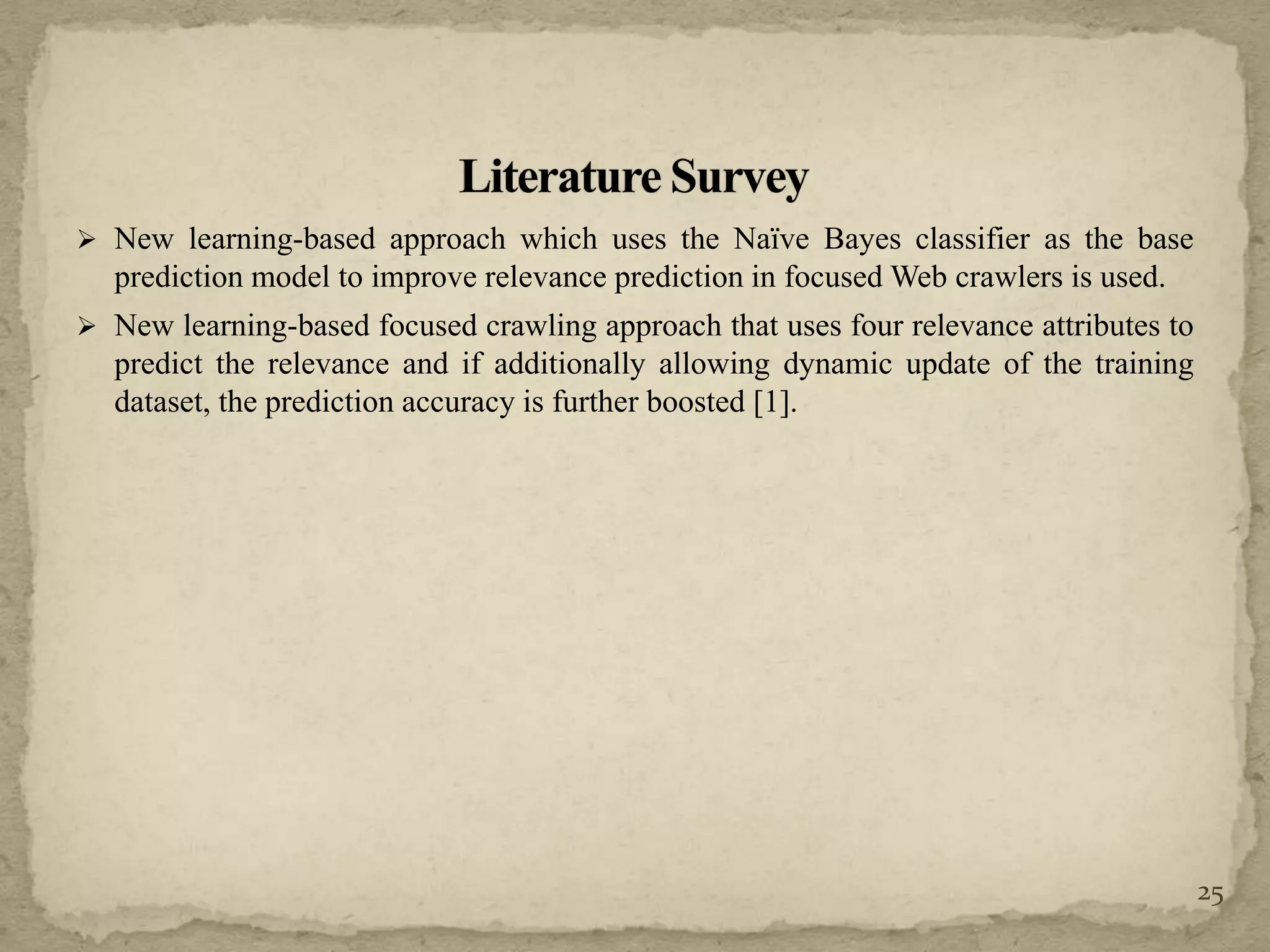  New learning-based approach which uses the Naïve Bayes classifier as the base
prediction model to improve relevance prediction in focused Web crawlers is used.
 New learning-based focused crawling approach that uses four relevance attributes to
predict the relevance and if additionally allowing dynamic update of the training
dataset, the prediction accuracy is further boosted [1].
25
 