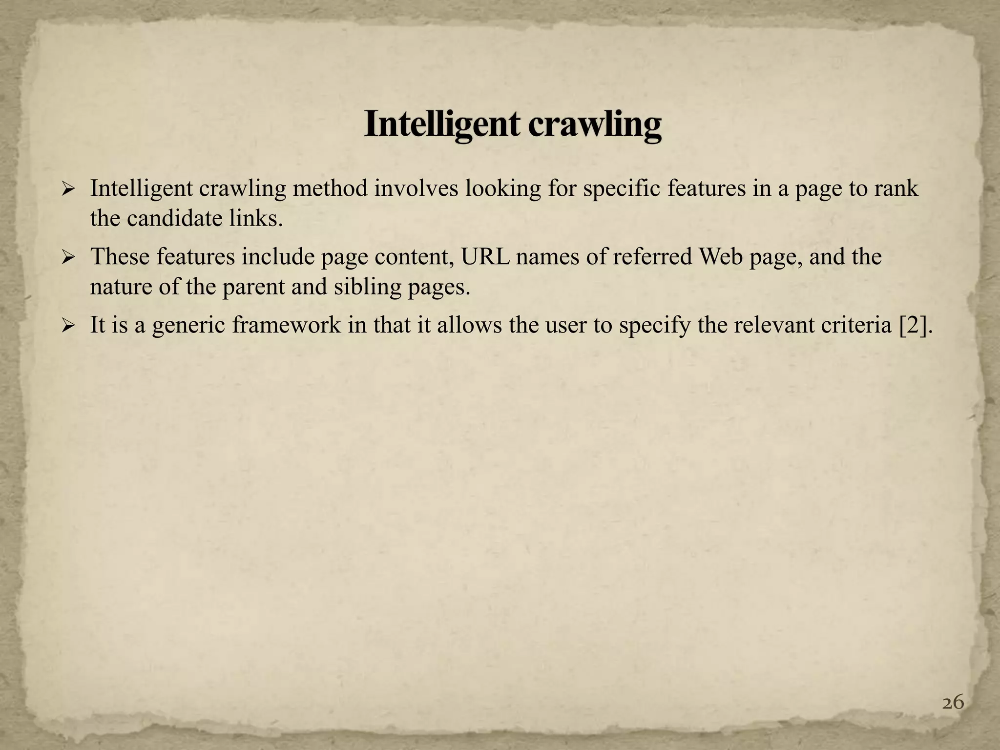  Intelligent crawling method involves looking for specific features in a page to rank
the candidate links.
 These features include page content, URL names of referred Web page, and the
nature of the parent and sibling pages.
 It is a generic framework in that it allows the user to specify the relevant criteria [2].
26
 