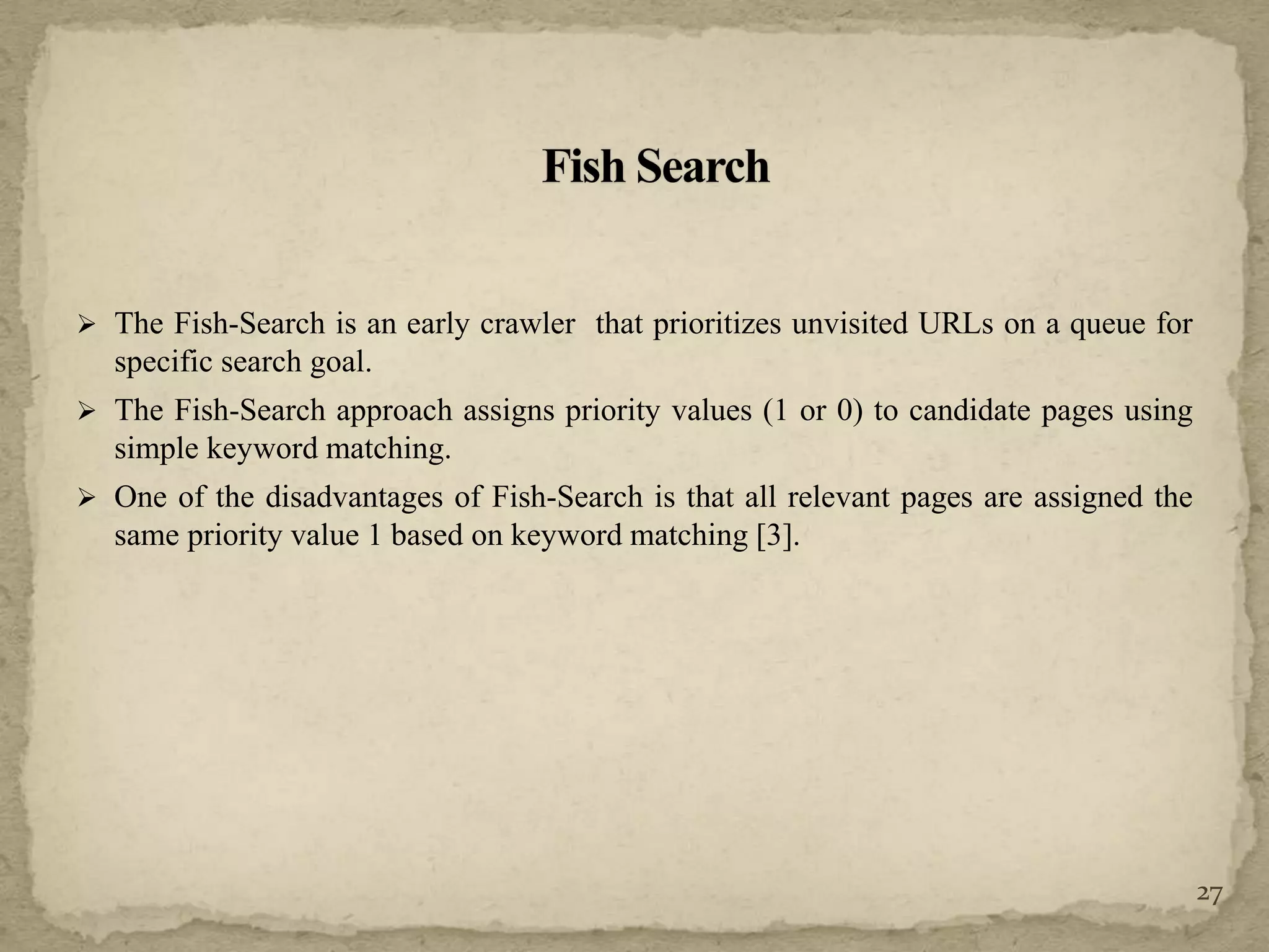  The Fish-Search is an early crawler that prioritizes unvisited URLs on a queue for
specific search goal.
 The Fish-Search approach assigns priority values (1 or 0) to candidate pages using
simple keyword matching.
 One of the disadvantages of Fish-Search is that all relevant pages are assigned the
same priority value 1 based on keyword matching [3].
27
 