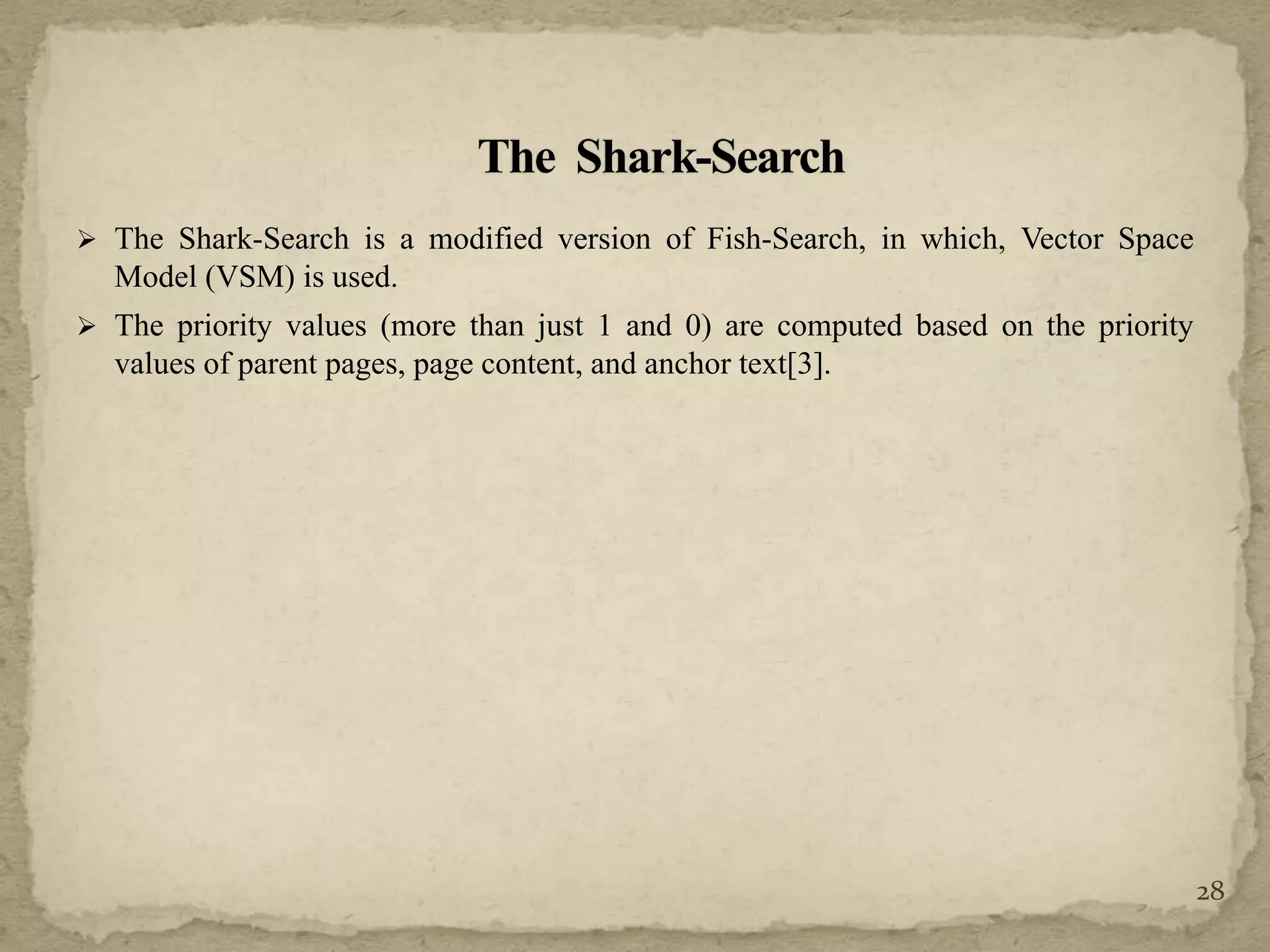  The Shark-Search is a modified version of Fish-Search, in which, Vector Space
Model (VSM) is used.
 The priority values (more than just 1 and 0) are computed based on the priority
values of parent pages, page content, and anchor text[3].
28
 