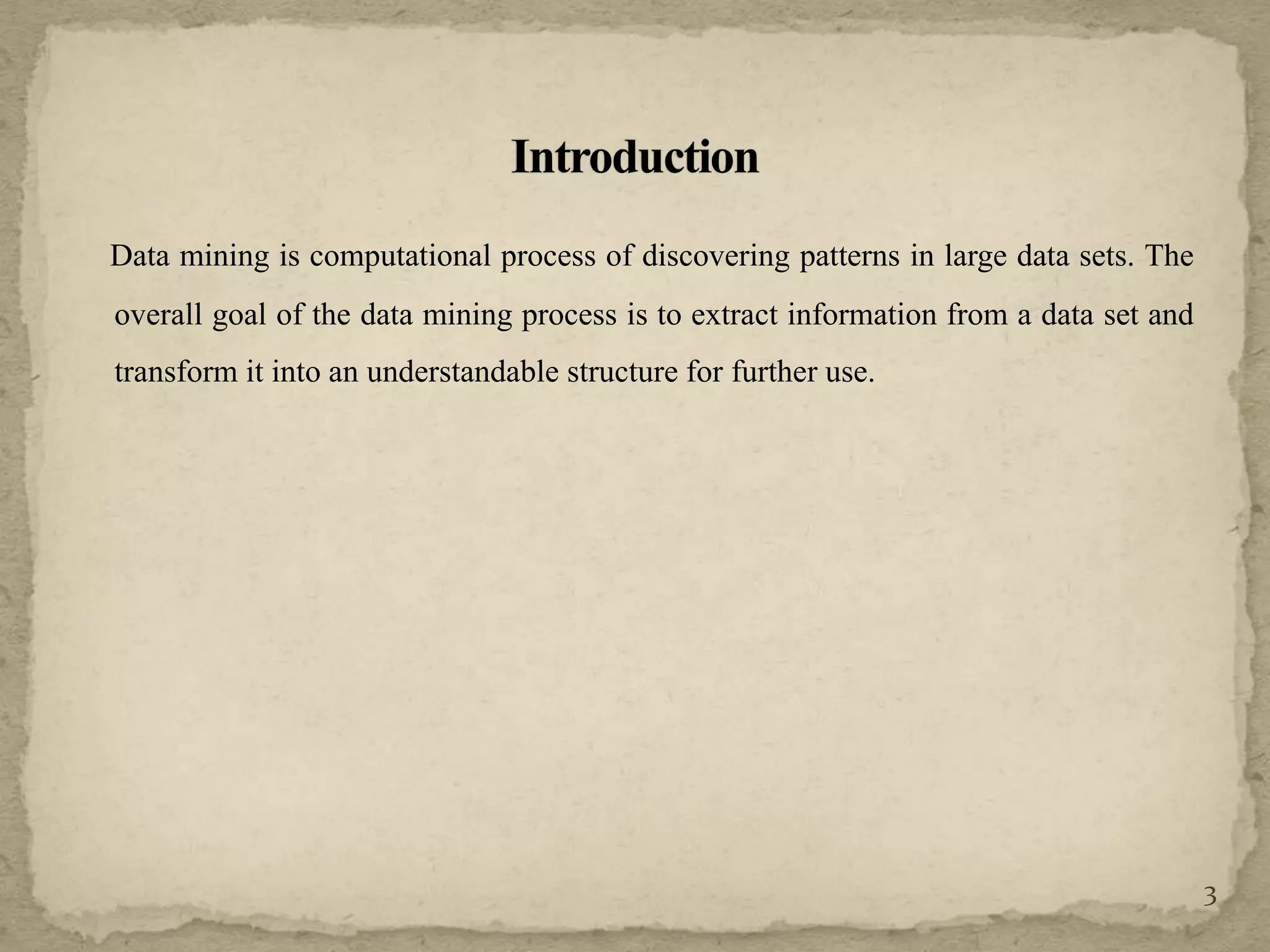 Data mining is computational process of discovering patterns in large data sets. The
overall goal of the data mining process is to extract information from a data set and
transform it into an understandable structure for further use.
3
 