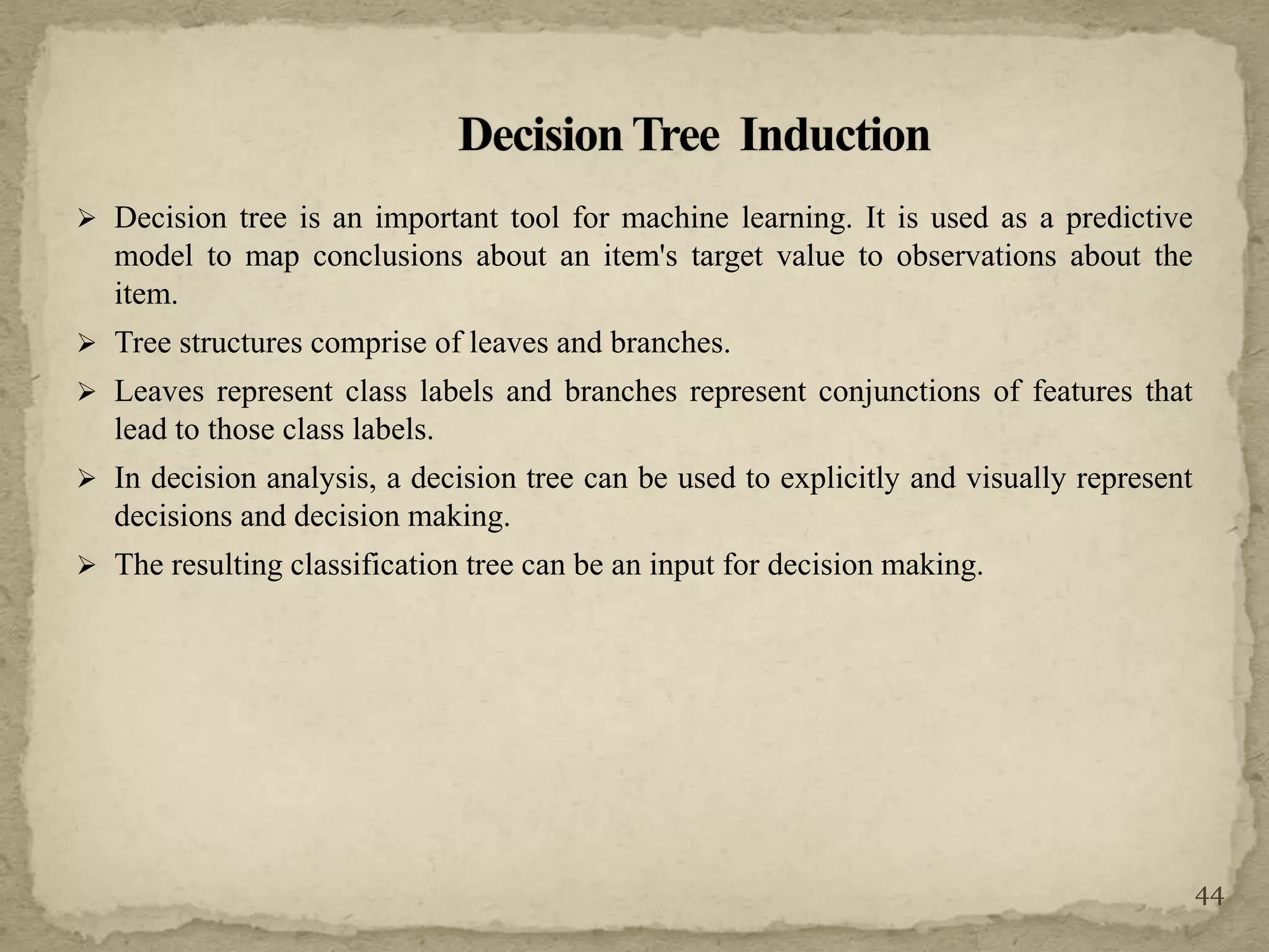  Decision tree is an important tool for machine learning. It is used as a predictive
model to map conclusions about an item's target value to observations about the
item.
 Tree structures comprise of leaves and branches.
 Leaves represent class labels and branches represent conjunctions of features that
lead to those class labels.
 In decision analysis, a decision tree can be used to explicitly and visually represent
decisions and decision making.
 The resulting classification tree can be an input for decision making.
44
 