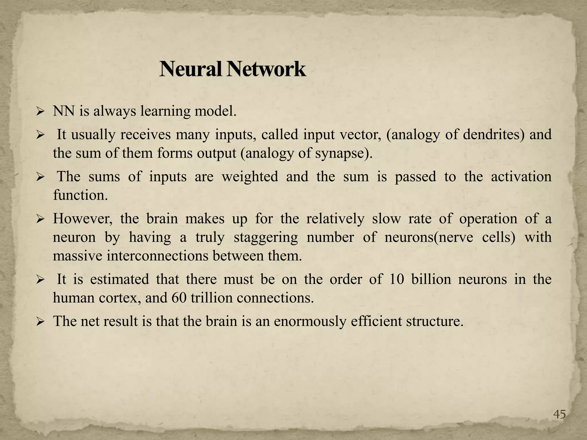  NN is always learning model.
 It usually receives many inputs, called input vector, (analogy of dendrites) and
the sum of them forms output (analogy of synapse).
 The sums of inputs are weighted and the sum is passed to the activation
function.
 However, the brain makes up for the relatively slow rate of operation of a
neuron by having a truly staggering number of neurons(nerve cells) with
massive interconnections between them.
 It is estimated that there must be on the order of 10 billion neurons in the
human cortex, and 60 trillion connections.
 The net result is that the brain is an enormously efficient structure.
45
 