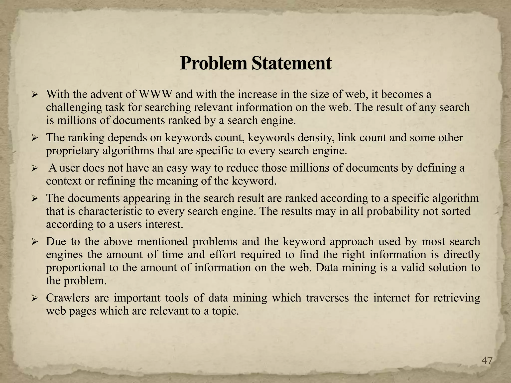  With the advent of WWW and with the increase in the size of web, it becomes a
challenging task for searching relevant information on the web. The result of any search
is millions of documents ranked by a search engine.
 The ranking depends on keywords count, keywords density, link count and some other
proprietary algorithms that are specific to every search engine.
 A user does not have an easy way to reduce those millions of documents by defining a
context or refining the meaning of the keyword.
 The documents appearing in the search result are ranked according to a specific algorithm
that is characteristic to every search engine. The results may in all probability not sorted
according to a users interest.
 Due to the above mentioned problems and the keyword approach used by most search
engines the amount of time and effort required to find the right information is directly
proportional to the amount of information on the web. Data mining is a valid solution to
the problem.
 Crawlers are important tools of data mining which traverses the internet for retrieving
web pages which are relevant to a topic.
47
 