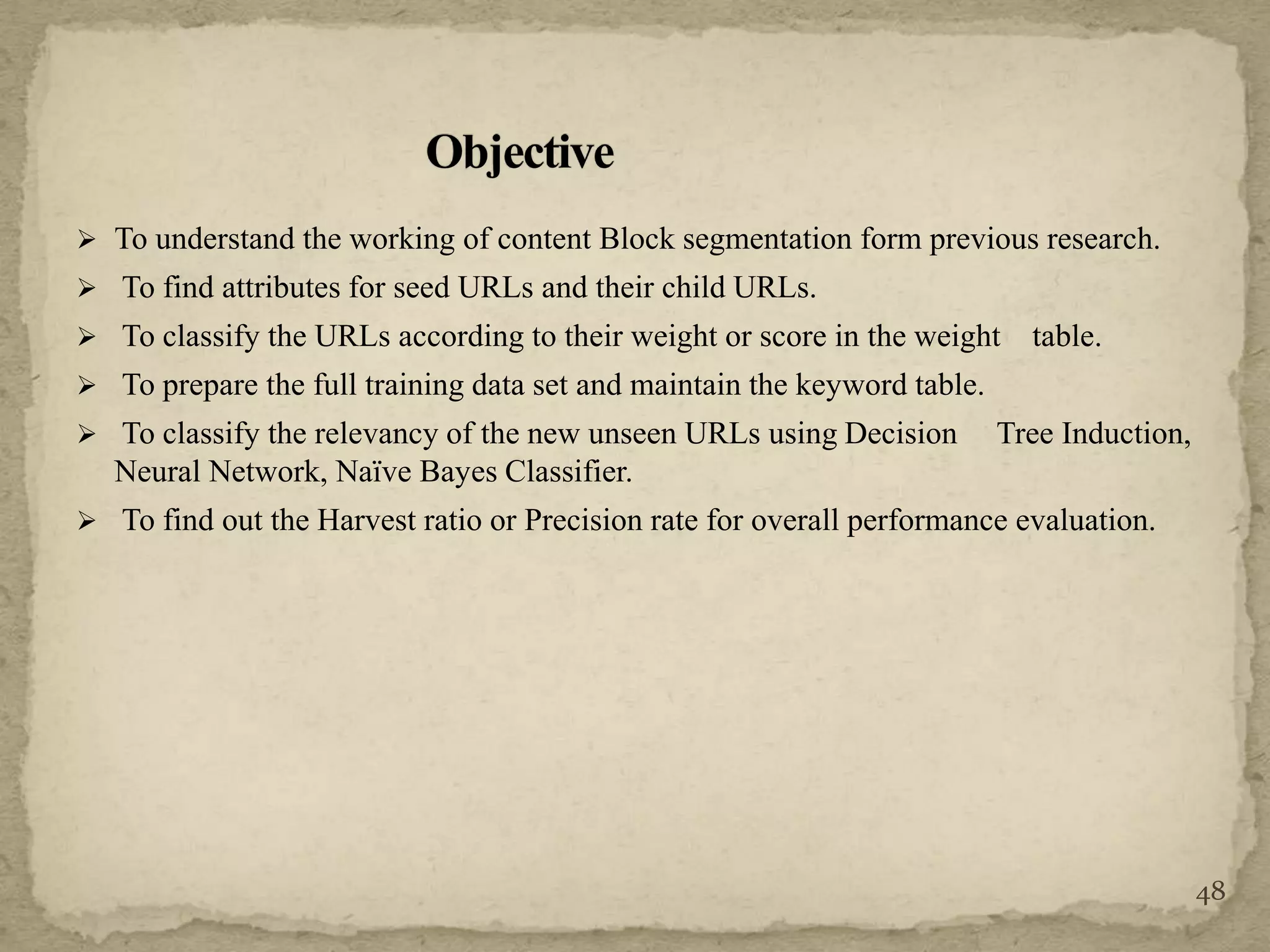  To understand the working of content Block segmentation form previous research.
 To find attributes for seed URLs and their child URLs.
 To classify the URLs according to their weight or score in the weight table.
 To prepare the full training data set and maintain the keyword table.
 To classify the relevancy of the new unseen URLs using Decision Tree Induction,
Neural Network, Naïve Bayes Classifier.
 To find out the Harvest ratio or Precision rate for overall performance evaluation.
48
 