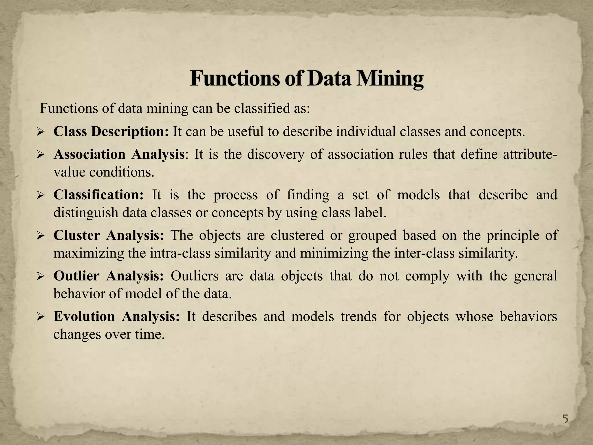 Functions of data mining can be classified as:
 Class Description: It can be useful to describe individual classes and concepts.
 Association Analysis: It is the discovery of association rules that define attribute-
value conditions.
 Classification: It is the process of finding a set of models that describe and
distinguish data classes or concepts by using class label.
 Cluster Analysis: The objects are clustered or grouped based on the principle of
maximizing the intra-class similarity and minimizing the inter-class similarity.
 Outlier Analysis: Outliers are data objects that do not comply with the general
behavior of model of the data.
 Evolution Analysis: It describes and models trends for objects whose behaviors
changes over time.
5
 
