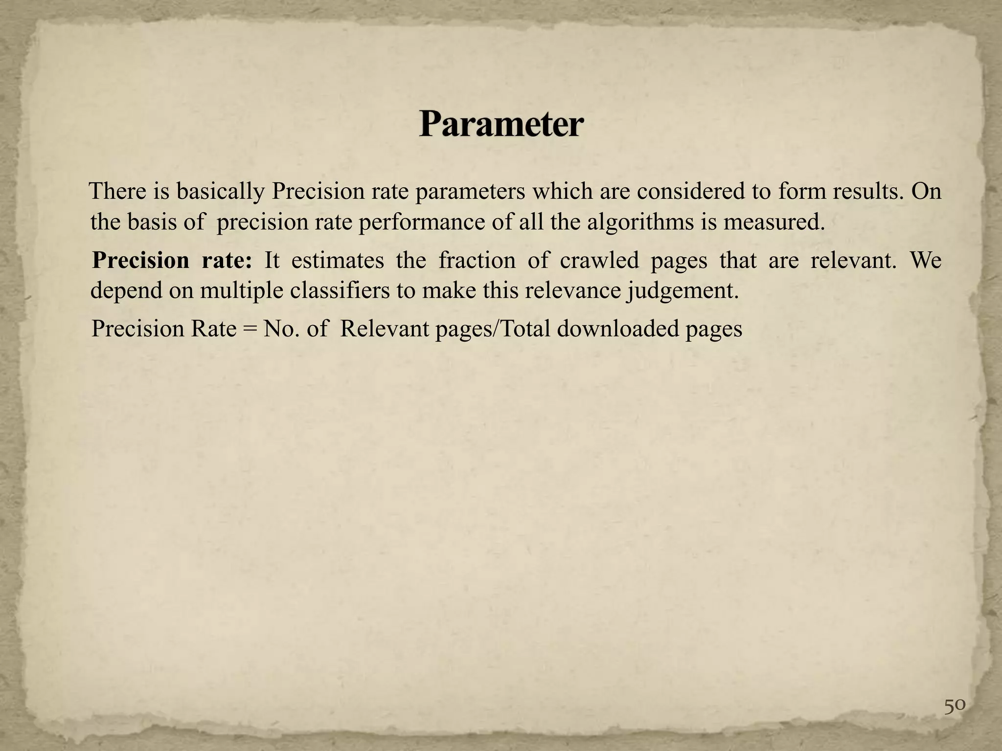 There is basically Precision rate parameters which are considered to form results. On
the basis of precision rate performance of all the algorithms is measured.
Precision rate: It estimates the fraction of crawled pages that are relevant. We
depend on multiple classifiers to make this relevance judgement.
Precision Rate = No. of Relevant pages/Total downloaded pages
50
 