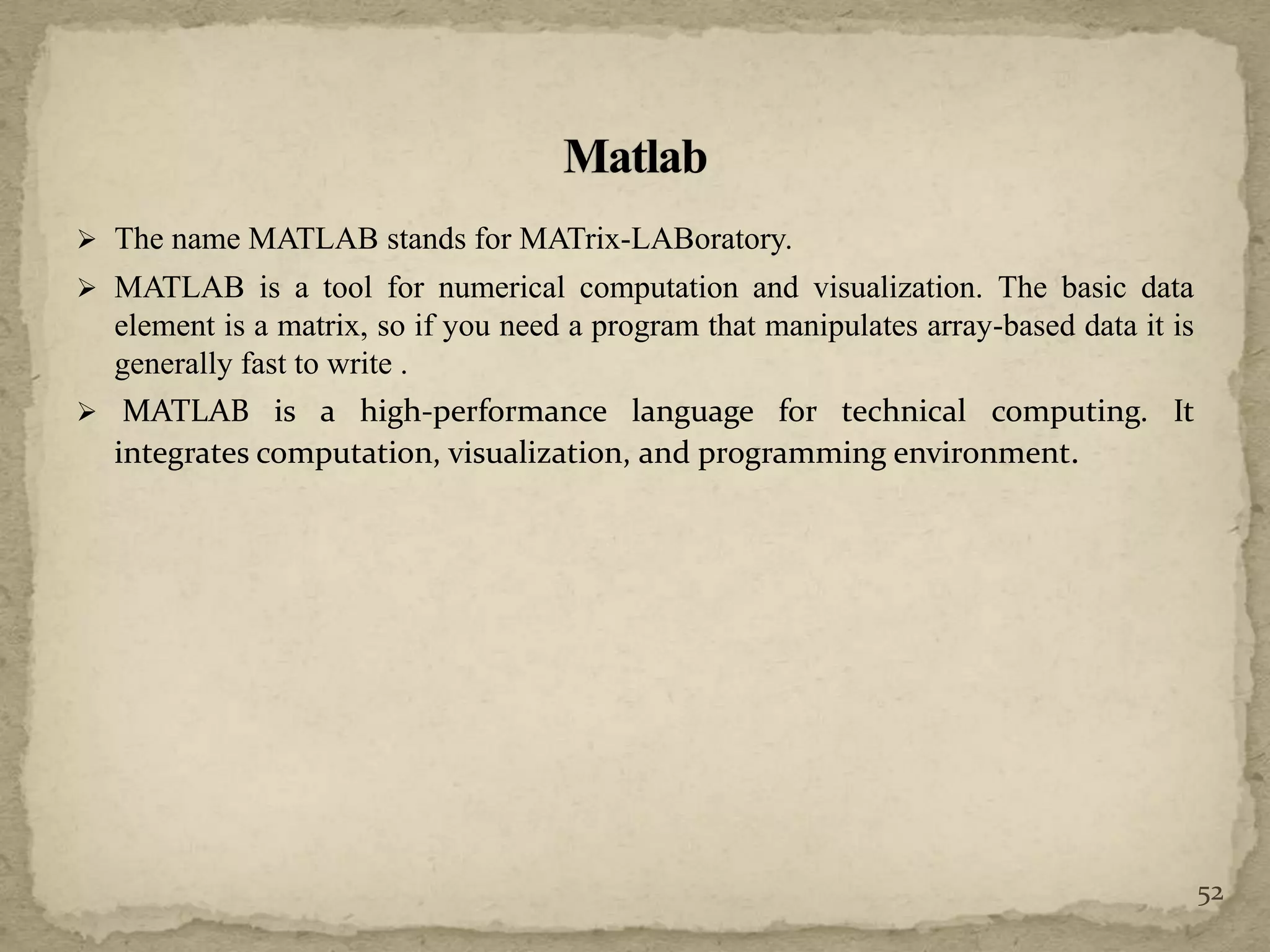  The name MATLAB stands for MATrix-LABoratory.
 MATLAB is a tool for numerical computation and visualization. The basic data
element is a matrix, so if you need a program that manipulates array-based data it is
generally fast to write .
 MATLAB is a high-performance language for technical computing. It
integrates computation, visualization, and programming environment.
52
 