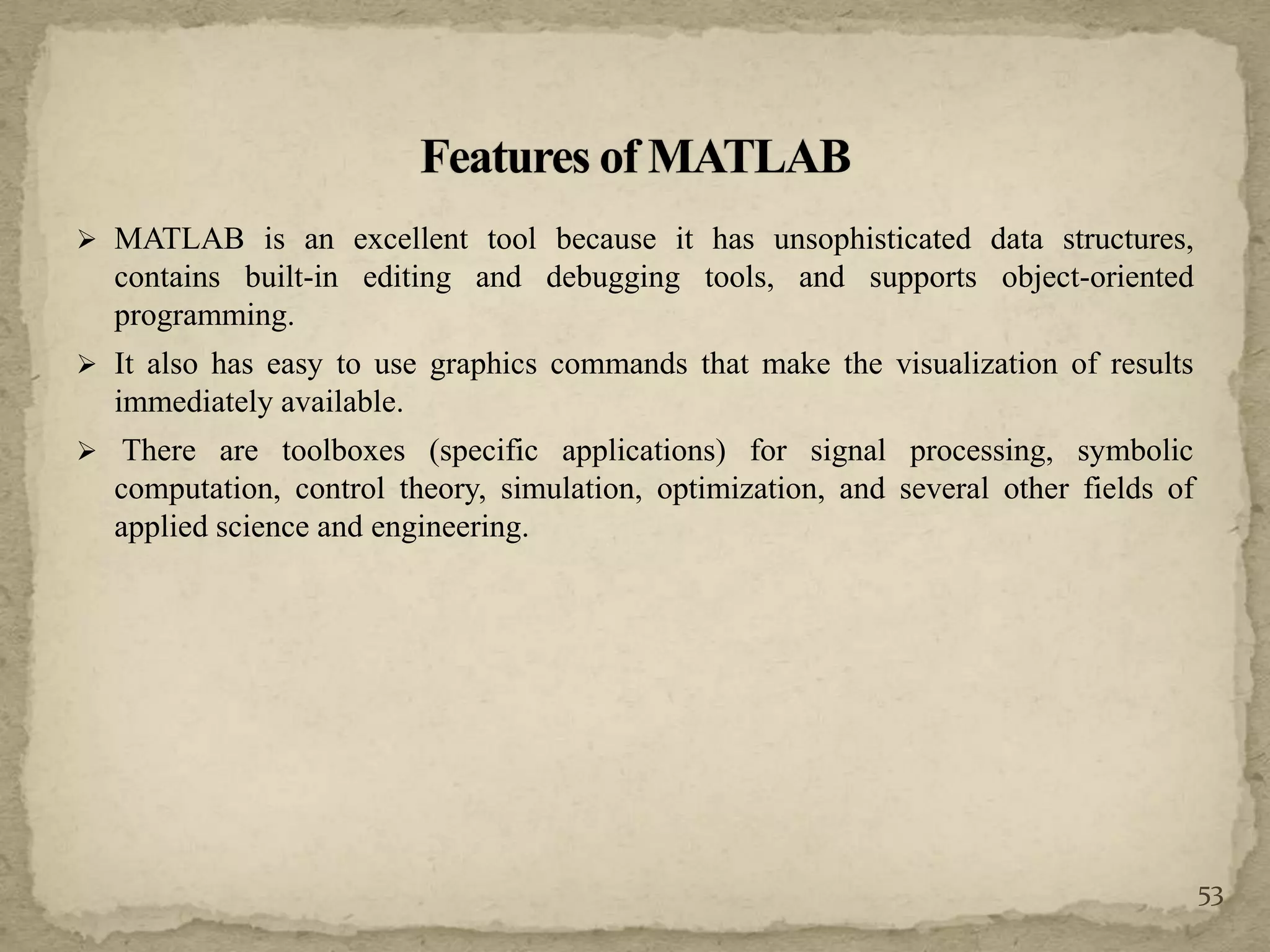  MATLAB is an excellent tool because it has unsophisticated data structures,
contains built-in editing and debugging tools, and supports object-oriented
programming.
 It also has easy to use graphics commands that make the visualization of results
immediately available.
 There are toolboxes (specific applications) for signal processing, symbolic
computation, control theory, simulation, optimization, and several other fields of
applied science and engineering.
53
 