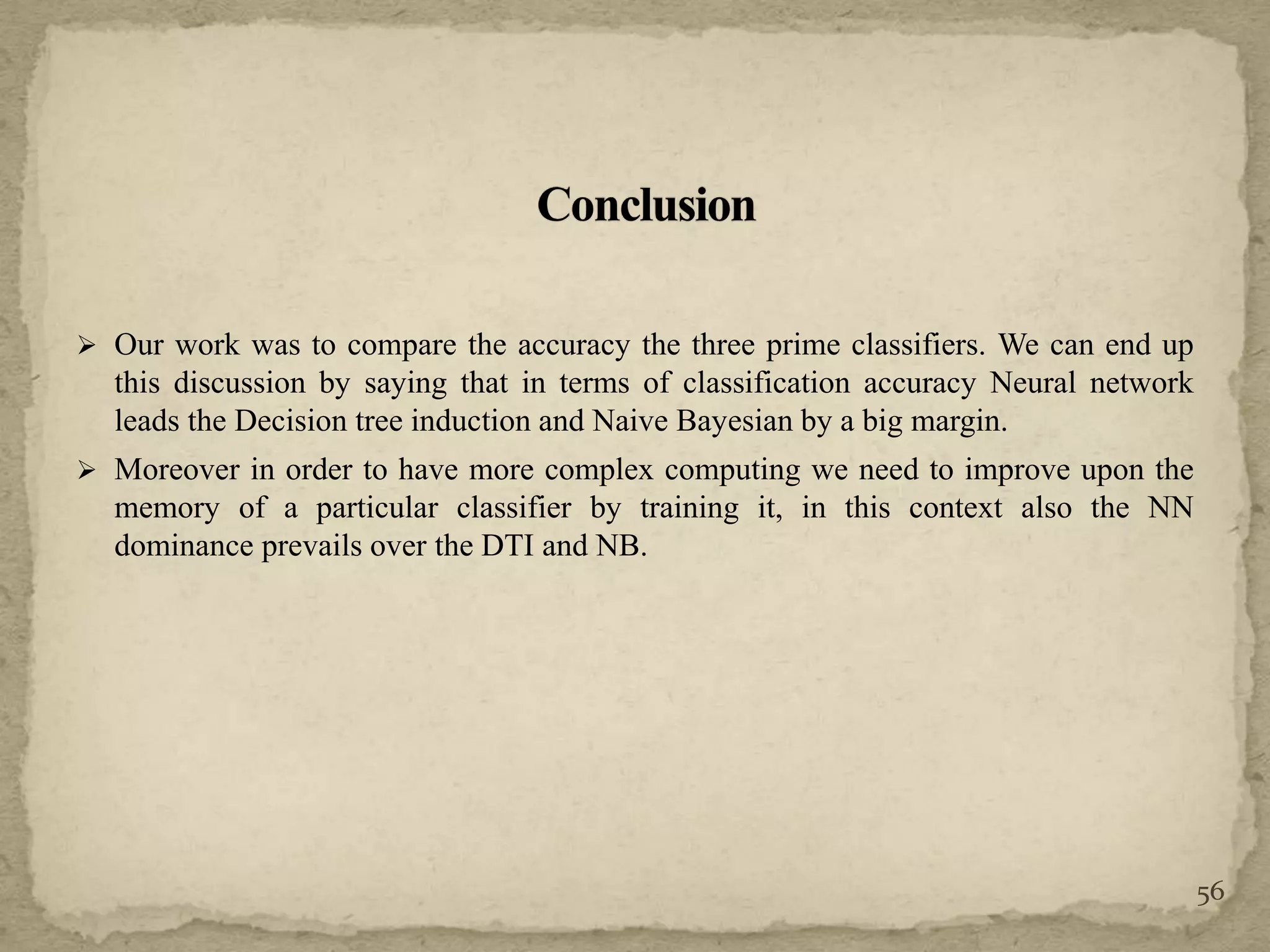  Our work was to compare the accuracy the three prime classifiers. We can end up
this discussion by saying that in terms of classification accuracy Neural network
leads the Decision tree induction and Naive Bayesian by a big margin.
 Moreover in order to have more complex computing we need to improve upon the
memory of a particular classifier by training it, in this context also the NN
dominance prevails over the DTI and NB.
56
 
