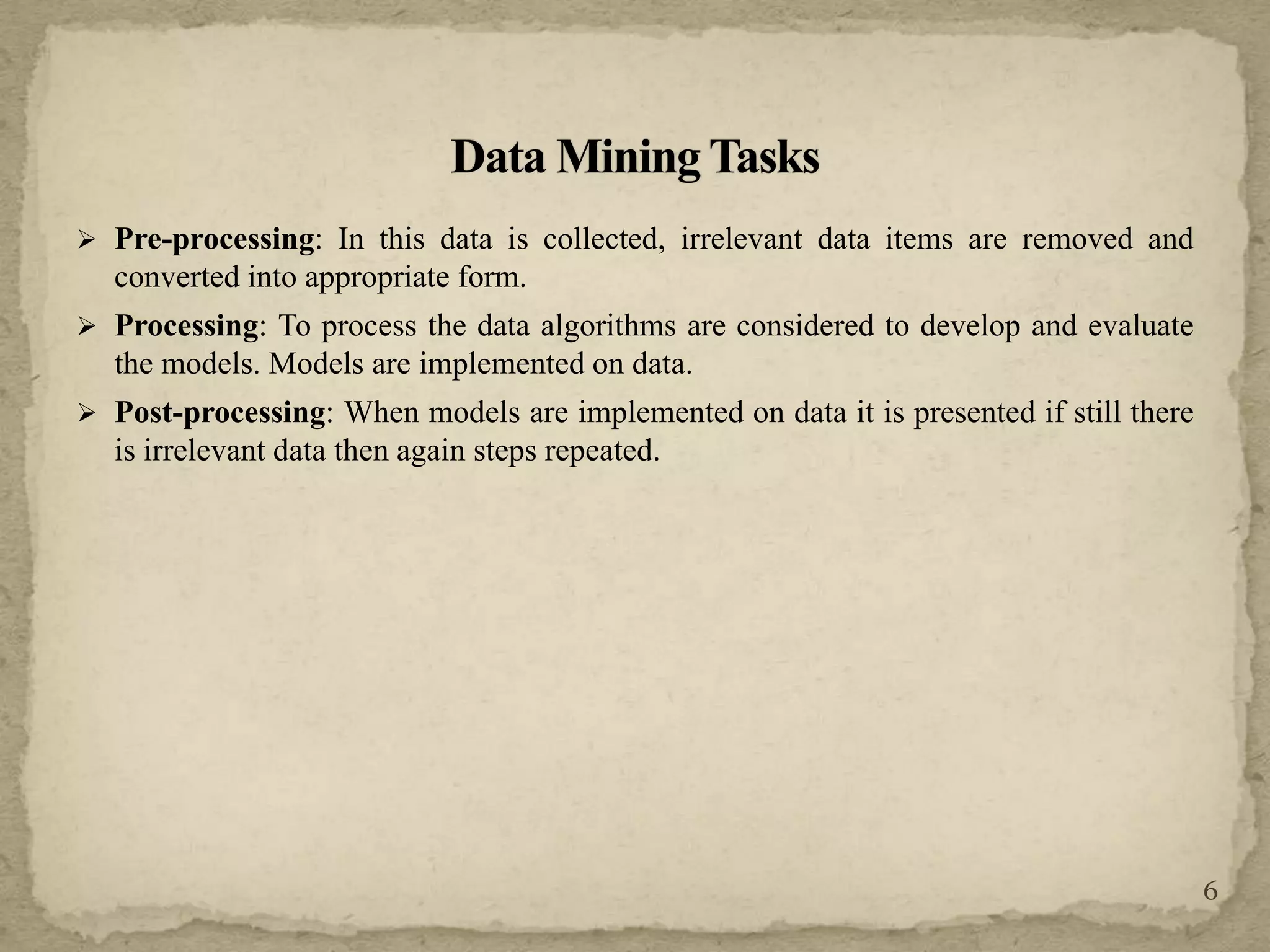 Pre-processing: In this data is collected, irrelevant data items are removed and
converted into appropriate form.
 Processing: To process the data algorithms are considered to develop and evaluate
the models. Models are implemented on data.
 Post-processing: When models are implemented on data it is presented if still there
is irrelevant data then again steps repeated.
6
 